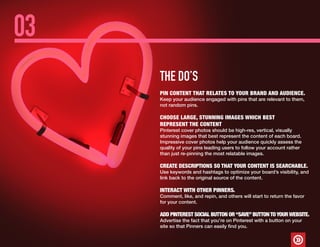 THE DO’S
03
PIN CONTENT THAT RELATES TO YOUR BRAND AND AUDIENCE.
Keep your audience engaged with pins that are relevant to them,
not random pins.
CHOOSE LARGE, STUNNING IMAGES WHICH BEST
REPRESENT THE CONTENT
Pinterest cover photos should be high-res, vertical, visually
stunning images that best represent the content of each board.
Impressive cover photos help your audience quickly assess the
quality of your pins leading users to follow your account rather
than just re-pinning the most relatable images.
CREATE DESCRIPTIONS SO THAT YOUR CONTENT IS SEARCHABLE.
Use keywords and hashtags to optimize your board’s visibility, and
link back to the original source of the content.
INTERACT WITH OTHER PINNERS.
Comment, like, and repin, and others will start to return the favor
for your content.
ADD PINTEREST SOCIAL BUTTON OR“SAVE”BUTTONTOYOURWEBSITE.
Advertise the fact that you’re on Pinterest with a button on your
site so that Pinners can easily find you.
 