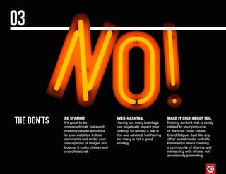 THE DON’TS
03
MAKE IT ONLY ABOUT YOU.
Posting content that is solely
related to your products
or services could create
brand fatigue. Just like any
other social media website,
Pinterest is about creating
a community of sharing and
interacting with others, not
excessively promoting.
BE SPAMMY.
It’s great to be
conversational, but avoid
flooding people with links
to your websites in their
comments and under your
descriptions of images and
boards. It looks cheesy and
unprofessional.
OVER-HASHTAG.
Having too many hashtags
can negatively impact your
ranking, so adding a few is
fine and advised, but having
too many is not a good
strategy.
 