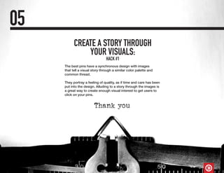 CREATE A STORY THROUGH
YOUR VISUALS:
05
The best pins have a synchronous design with images
that tell a visual story through a similar color palette and
common thread.
They portray a feeling of quality, as if time and care has been
put into the design. Alluding to a story through the images is
a great way to create enough visual interest to get users to
click on your pins.
HACK #1
 