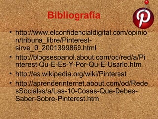 Bibliografía
• http://www.elconfidencialdigital.com/opinio
n/tribuna_libre/Pinterestsirve_0_2001399869.html
• http://blogsespanol.about.com/od/red/a/Pi
nterest-Qu-E-Es-Y-Por-Qu-E-Usarlo.htm
• http://es.wikipedia.org/wiki/Pinterest
• http://aprenderinternet.about.com/od/Rede
sSociales/a/Las-10-Cosas-Que-DebesSaber-Sobre-Pinterest.htm

 