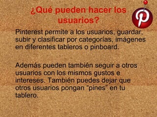¿Qué pueden hacer los
usuarios?
Pinterest permite a los usuarios, guardar,
subir y clasificar por categorías, imágenes
en diferentes tableros o pinboard.
Además pueden también seguir a otros
usuarios con los mismos gustos e
intereses. También puedes dejar que
otros usuarios pongan “pines” en tu
tablero.

 