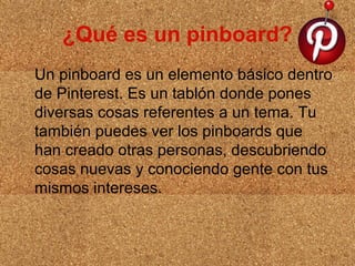 ¿Qué es un pinboard?
Un pinboard es un elemento básico dentro
de Pinterest. Es un tablón donde pones
diversas cosas referentes a un tema. Tu
también puedes ver los pinboards que
han creado otras personas, descubriendo
cosas nuevas y conociendo gente con tus
mismos intereses.

 