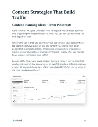 10
Content Strategies That Build
Traffic
Go to Pinterest Analytics Overview. Filter for organic Pins and look at which
Pins are getting the most traffic for “all Pins”. You can also use Tailwind’s Top
Pins Report for this!
Where’s the use in that, you ask? Well, you’ll see some of your posts in these
top spots (hopefully), but you’ll also see content you shared from other
people that is generating clicks. What you’re accessing now are priceless
insights into what people are clicking on Pinterest - exactly what you need to
know in order to increase your traffic!
Look at all the Pins you’ve saved that get the most clicks. Is there a topic that
you haven’t covered that appears over an over? Or maybe a different angle on
a topic? What about the designs of the most-clicked Pins? Can you try some of
the colors and text on those?
Content Planning Ideas - From Pinterest!
 