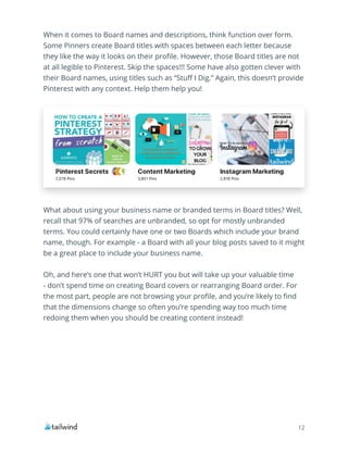 12
When it comes to Board names and descriptions, think function over form.
Some Pinners create Board titles with spaces between each letter because
they like the way it looks on their profile. However, those Board titles are not
at all legible to Pinterest. Skip the spaces!!! Some have also gotten clever with
their Board names, using titles such as “Stuff I Dig.” Again, this doesn’t provide
Pinterest with any context. Help them help you!
What about using your business name or branded terms in Board titles? Well,
recall that 97% of searches are unbranded, so opt for mostly unbranded
terms. You could certainly have one or two Boards which include your brand
name, though. For example - a Board with all your blog posts saved to it might
be a great place to include your business name.
Oh, and here’s one that won’t HURT you but will take up your valuable time
- don’t spend time on creating Board covers or rearranging Board order. For
the most part, people are not browsing your profile, and you’re likely to find
that the dimensions change so often you’re spending way too much time
redoing them when you should be creating content instead!
 