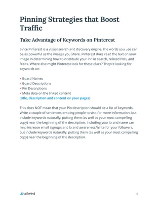 13
Pinning Strategies that Boost
Traffic
Since Pinterest is a visual search and discovery engine, the words you use can
be as powerful as the images you share. Pinterest does read the text on your
image in determining how to distribute your Pin in search, related Pins, and
feeds. Where else might Pinterest look for these clues? They’re looking for
keywords on:
Board Names
Board Descriptions
Pin Descriptions
Meta data on the linked content
(title, description and content on your pages)
This does NOT mean that your Pin description should be a list of keywords.
Write a couple of sentences enticing people to visit for more information, but
include keywords naturally, putting them (as well as your most compelling
copy) near the beginning of the description. Including your brand name can
help increase email signups and brand awareness.Write for your followers,
but include keywords naturally, putting them (as well as your most compelling
copy) near the beginning of the description.
Take Advantage of Keywords on Pinterest
 