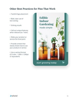 16
Tasteful logo placement
Bold, clear use of
text overlay
Striking visuals
Call out unique features
when relevant (ex: “new”)
Make your product or
service the focal point
Provide context that
clearly shows how to use
your product or service
Use a vertical format
(2:3 ratio - 1,000 x 1,500px
or equivalent)
Other Best Practices for Pins That Work
 