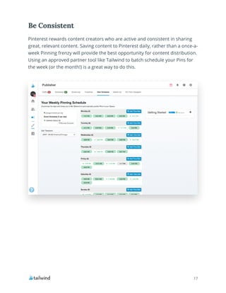 17
Pinterest rewards content creators who are active and consistent in sharing
great, relevant content. Saving content to Pinterest daily, rather than a once-a-
week Pinning frenzy will provide the best opportunity for content distribution.
Using an approved partner tool like Tailwind to batch schedule your Pins for
the week (or the month!) is a great way to do this.
Be Consistent
 