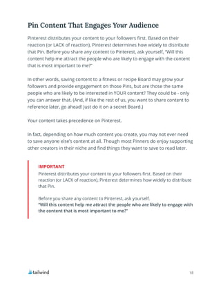 18
Pinterest distributes your content to your followers first. Based on their
reaction (or LACK of reaction), Pinterest determines how widely to distribute
that Pin.
Before you share any content to Pinterest, ask yourself,
“Will this content help me attract the people who are likely to engage with
the content that is most important to me?”
IMPORTANT
Pinterest distributes your content to your followers first. Based on their
reaction (or LACK of reaction), Pinterest determines how widely to distribute
that Pin. Before you share any content to Pinterest, ask yourself, “Will this
content help me attract the people who are likely to engage with the content
that is most important to me?”
In other words, saving content to a fitness or recipe Board may grow your
followers and provide engagement on those Pins, but are those the same
people who are likely to be interested in YOUR content? They could be - only
you can answer that. (And, if like the rest of us, you want to share content to
reference later, go ahead! Just do it on a secret Board.)
Your content takes precedence on Pinterest.
In fact, depending on how much content you create, you may not ever need
to save anyone else’s content at all. Though most Pinners do enjoy supporting
other creators in their niche and find things they want to save to read later.
Pin Content That Engages Your Audience
 