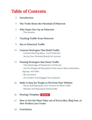 Introduction
The Truth About the Potential of Pinterest
Why Some Give Up on Pinterest
	
Tracking Traffic from Pinterest
Key to Pinterest Traffic
Content Strategies That Build Traffic
Pinning Strategies that Boost Traffic
Make it Easy for People to Pin from Your Website
Strategy Template
How to Get the Most Value out of Every Idea, Blog Post, or
New Product you Create
Conclusion
- Take Advantage of Keywords on Pinterest
- Use Pin Designs & Descriptions that Lead to More Awareness,
Signups, and Sales
- Be Consistent
- Pin Content That Engages Your Audience
- The Solution
- Reuse and Repurpose Your Content for More Traffic
- Reshare and Repurpose Intentionally
BONUS!
3
4
5
7
8
10
13
20
26
27
34
- Content Planning Ideas - From Pinterest!
- Set Up Your Pinterest Boards for Success
Table of Contents
 