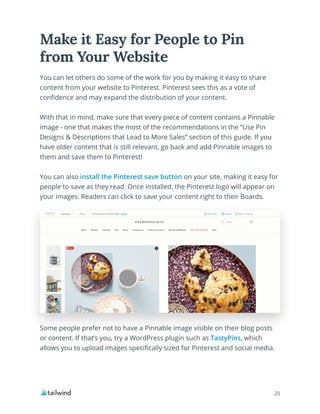 20
You can let others do some of the work for you by making it easy to share
content from your website to Pinterest. Pinterest sees this as a vote of
confidence and may expand the distribution of your content.
With that in mind, make sure that every piece of content contains a Pinnable
image - one that makes the most of the recommendations in the “Use Pin
Designs & Descriptions that Lead to More Sales” section of this guide. If you
have older content that is still relevant, go back and add Pinnable images to
them and save them to Pinterest!
You can also install the Pinterest save button on your site, making it easy for
people to save as they read. Once installed, the Pinterest logo will appear on
your images. Readers can click to save your content right to their Boards.
Make it Easy for People to Pin
from Your Website
Some people prefer not to have a Pinnable image visible on their blog posts
or content. If that’s you, try a WordPress plugin such as TastyPins, which
allows you to upload images specifically sized for Pinterest and social media.
 