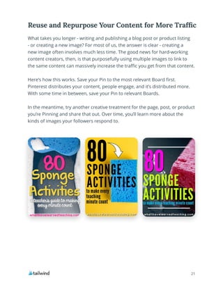 21
What takes you longer - writing and publishing a blog post or product listing
- or creating a new image? For most of us, the answer is clear - creating a
new image often involves much less time. The good news for hard-working
content creators, then, is that purposefully using multiple images to link to
the same content can massively increase the traffic you get from that content.
Here’s how this works. Save your Pin to the most relevant Board first.
Pinterest distributes your content, people engage, and it’s distributed more.
With some time in between, save your Pin to relevant Boards.
In the meantime, try another creative treatment for the page, post, or product
you’re Pinning and share that out. Over time, you’ll learn more about the
kinds of images your followers respond to.
Reuse and Repurpose Your Content for More Traffic
21
 