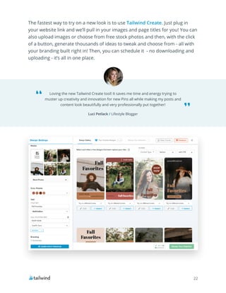 22
Loving the new Tailwind Create tool! It saves me time and energy trying to
muster up creativity and innovation for new Pins all while making my posts and
content look beautifully and very professionally put together!
Luci Petlack / Lifestyle Blogger
The fastest way to try on a new look is to use Tailwind Create. Just plug in
your website link and we’ll pull in your images and page titles for you! You can
also upload images or choose from free stock photos and then, with the click
of a button, generate thousands of ideas to tweak and choose from - all with
your branding built right in! Then, you can schedule it - no downloading and
uploading - it’s all in one place.
 