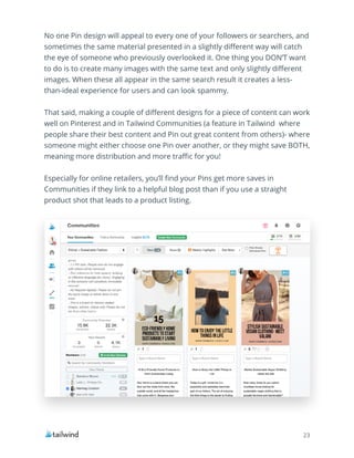 23
No one Pin design will appeal to every one of your followers or searchers, and
sometimes the same material presented in a slightly different way will catch
the eye of someone who previously overlooked it. One thing you DON’T want
to do is to create many images with the same text and only slightly different
images. When these all appear in the same search result it creates a less-
than-ideal experience for users and can look spammy.
That said, making a couple of different designs for a piece of content can work
well on Pinterest and in Tailwind Communities (a feature in Tailwind where
people share their best content and Pin out great content from others)- where
someone might either choose one Pin over another, or they might save BOTH,
meaning more distribution and more traffic for you!
Especially for online retailers, you’ll find your Pins get more saves in
Communities if they link to a helpful blog post than if you use a straight
product shot that leads to a product listing.
 