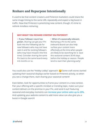 24
It used to be that content creators and Pinterest marketers could share the
same image linking to the same URL repeatedly and expect a big boost in
traffic. Now that Pinterest is prioritizing new content, though, it’s time to
rethink mindless resharing.
Reshare and Repurpose Intentionally
WHY MIGHT YOU RESHARE CONTENT ON PINTEREST?
If your follower count has
grown. Sharing can get your Pin
back into the Following tab for
new followers who may not have
seen it and for existing followers
(who may have missed it the first
time). Consider sharing the same
Pin back to the same board every
4-6 months or so.
When it’s seasonally relevant.
Resharing a Pin to the same
(relevant) Board can also help
surface your content more
effectively at the time when people
are likely to be searching for it. Save
this seasonal content 30-45 days
before the holiday or season. People
tend to start their planning early!
You could also use the “Hobby Lobby” approach. Some craft stores started
updating their seasonal displays earlier based on Pinterest activity, so when
you see a change there, start sharing your seasonal content!
Even better, look for opportunities to frame your content in a new context.
Pair your offering with a specific mindset or trending topic, make sure your
content delivers on the promise in your Pin, and send it out! Featuring
seasonal and everyday moments can increase your online sales up to 20%.
And updating your website content to add more value can also give you a
boost in Google search!
 