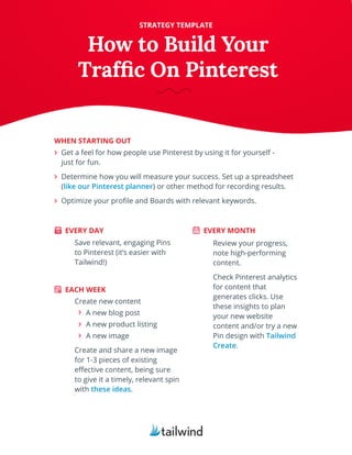Get a feel for how people use Pinterest by using it for yourself -
just for fun.
Determine how you will measure your success. Set up a spreadsheet
(like our Pinterest planner) or other method for recording results.
Optimize your profile and Boards with relevant keywords.
STRATEGY TEMPLATE
WHEN STARTING OUT
EVERY DAY
EACH WEEK
EVERY MONTH
Save relevant, engaging Pins
to Pinterest (it’s easier with
Tailwind!)
Create new content
A new blog post
A new product listing
A new image
Create and share a new image
for 1-3 pieces of existing
effective content, being sure
to give it a timely, relevant spin
with these ideas.
Review your progress,
note high-performing
content.
Check Pinterest analytics
for content that
generates clicks. Use
these insights to plan
your new website
content and/or try a new
Pin design with Tailwind
Create.
How to Build Your
Traffic On Pinterest
 
