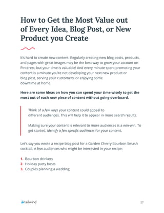 27
It’s hard to create new content. Regularly creating new blog posts, products,
and pages with great images may be the best way to grow your account on
Pinterest, but your time is valuable! And every minute spent promoting your
content is a minute you’re not developing your next new product or
blog post, serving your customers, or enjoying some
downtime at home.
Here are some ideas on how you can spend your time wisely to get the
most out of each new piece of content without going overboard.
How to Get the Most Value out
of Every Idea, Blog Post, or New
Product you Create
Think of a few ways your content could appeal to
different audiences. This will help it to appear in more search results.
Making sure your content is relevant to more audiences is a win-win. To
get started, identify a few specific audiences for your content.
Let’s say you wrote a recipe blog post for a Garden Cherry Bourbon Smash
cocktail. A few audiences who might be interested in your recipe:
1. Bourbon drinkers
2. Holiday party hosts
3. Couples planning a wedding
 
