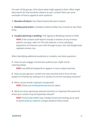 28
For each of the groups, think about what might appeal to them. What might
they search for that would be relevant to your content? Here are some
examples of how to appeal to each audience:
1. Bourbon drinkers: Your Next Favorite Bourbon Cocktail
2. Holiday party hosts: A Holiday Cocktail to Wow Your Friends at Your Next
Party
3. Couples planning a wedding: THE Signature Wedding Cocktail of 2020
When identifying additional audiences or contexts, ask these questions:
1. How can you engage a brand new audience you might not be
reaching today?
2. How can you get your content into new searches and in front of new
people on Pinterest by relating it to a variety of common everyday interests?
3. What current trends could you incorporate?
4. What are some upcoming seasonal moments or important life events for
which your content may be especially relevant?
HINT: If the content itself doesn’t include a mention of any of these
specific concepts, add it in! This will make for a more satisfying
experience as Pinterest users click through to your site, and Google loves
updated content, too.
HINT: use different keywords to appear in more unique searches
HINT: Check out trends.pinterest.com for ideas!
HINT: Pinners plan EARLY (e.g. holiday trends start picking up as early
as April!) Grab our planner and get ahead of these trends.
 