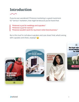 3
If you’ve ever wondered if Pinterest marketing is a good investment
for “serious” marketers, that might be because you’ve heard that:
But is this true? Is it all about cupcakes and cute shoes? And, what’s wrong
with cupcakes and shoes, anyway?
“Pinterest is just for weddings and cupcakes.”
“Pinterest is just for women.”
“Pinterest wouldn’t work for my (insert niche here) business.”
Introduction
 
