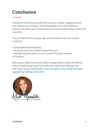 34
The key to more Pinterest traffic lies with your content. Engaging content
that inspires and motivates. Since most people are on the platform to
discover new ideas, your small business has a great opportunity to reach new
customers.
You can help Pinterest help you get more distribution for your content
in part by:
Using keywords strategically,
Sharing to your most relevant Board first, and
Making it easy for others to share content from your website
to Pinterest.
Executing an effective Pinterest traffic strategy doesn’t have to be difficult.
You’re already doing most of the work, and Tailwind can help with the
rest. Check out our blog and get a free trial (plus a free month when you
upgrade) by clicking on this link!
Conclusion
Pinterest Product Specialist,
 