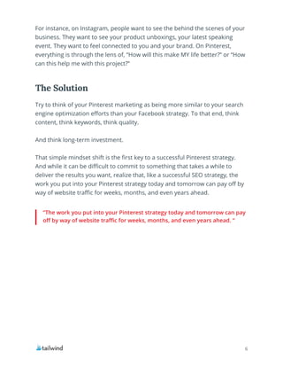 6
“The work you put into your Pinterest strategy today and tomorrow can pay
off by way of website traffic for weeks, months, and even years ahead. “
Try to think of your Pinterest marketing as being more similar to your search
engine optimization efforts than your Facebook strategy. To that end, think
content, think keywords, think quality.
And think long-term investment.
That simple mindset shift is the first key to a successful Pinterest strategy.
And while it can be difficult to commit to something that takes a while to
deliver the results you want, realize that, like a successful SEO strategy, the
work you put into your Pinterest strategy today and tomorrow can pay off by
way of website traffic for weeks, months, and even years ahead.
The Solution
For instance, on Instagram, people want to see the behind the scenes of your
business. They want to see your product unboxings, your latest speaking
event. They want to feel connected to you and your brand. On Pinterest,
everything is through the lens of, “How will this make MY life better?” or “How
can this help me with this project?”
 