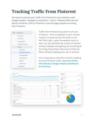 7
Traffic from Pinterest fluctuates for all sorts
of reasons - from a slowdown in your content
creation, to seasonal search trends, to real
life! That’s right - when the weather starts to
warm up, you will likely see a drop in Pinterest
activity as people start getting out and doing all
the things they’ve been Planning on Pinterest.
When holiday shopping picks up, it’s all back!
For an easy way to see which content is getting
the most Pinterest traffic, download Kristie
Hill’s fabulous Google Analytics dashboard
for Pinterest.
One way to measure your traffic from Pinterest to your website is with
Google analytics. Navigate to Acquisition > Social > Network Referrals and
look for Pinterest. Click on Pinterest to see the pages people are visiting
from Pinterest.
Tracking Traffic From Pinterest
 