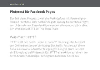 2
Pinterest für Facebook Pages
Zur Zeit bietet Pinterest zwar eine Verknüpfung mit Personenpro-
filen auf Facebook, aber noch keine gute Lösung für Facebook Pages
von Unternehmen. Einen funktionierenden Workaround gibt’s aber:
den Webdienst IFTTT (If This Then That).
Was macht IFTTT?
IFTTT stellt den Befehl „wenn X, dann Y“ für eine große Auswahl
von Onlinediensten zur Verfügung. Das heißt: Passiert auf einem
Kanal ein zuvor als Auslöser festgelegtes Ereignis (zum Beispiel ein
Bild-Upload auf Pinterest), löst IFTTT eine Aktion auf einem an-
deren Kanal (zum Beispiel der eigenen Facebook-Seite) aus.
 