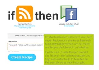 23
Unter „Message“ wird der Text festgelegt, der beim
Posten der Bilder auf Facebook angezeigt wird. Über
Platzhalter kann beispielsweise der Bildtitel oder der
Link zum Bild auf Pinterest angegeben werden. Die
Platzhalter sind hellblau hinterlegt und werden beim
Bearbeiten durch geschweifte Klammern gekennzeich-
net. Eine Übersicht gibt es im Dropdown-Menü „Select
an Ingredient“ am rechten Rand.
 