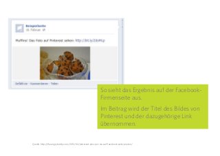 27
So sieht das Ergebnis auf der Facebook-
Firmenseite aus.
Im Beitrag wird der Titel des Bildes von
Pinterest und der dazugehörige Link
übernommen.
Quelle: http://theangryteddy.com/2012/02/pinterest-pins-per-rss-auf-facebook-seite-posten/
 