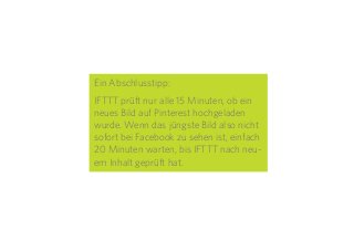 28
Ein Abschlusstipp:
IFTTT prüft nur alle 15 Minuten, ob ein
neues Bild auf Pinterest hochgeladen
wurde. Wenn das jüngste Bild also nicht
sofort bei Facebook zu sehen ist, einfach
20 Minuten warten, bis IFTTT nach neu-
em Inhalt geprüft hat.
 