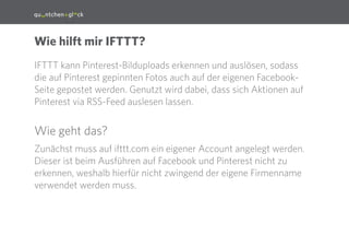 3
IFTTT kann Pinterest-Bilduploads erkennen und auslösen, sodass
die auf Pinterest gepinnten Fotos auch auf der eigenen Facebook-
Seite gepostet werden. Genutzt wird dabei, dass sich Aktionen auf
Pinterest via RSS-Feed auslesen lassen.
Wie geht das?
Zunächst muss auf ifttt.com ein eigener Account angelegt werden.
Dieser ist beim Ausführen auf Facebook und Pinterest nicht zu
erkennen, weshalb hierfür nicht zwingend der eigene Firmenname
verwendet werden muss.
Wie hilft mir IFTTT?
 
