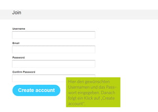 5
Hier den gewünschten
Usernamen und das Pass-
wort eingegeben. Danach
folgt ein Klick auf „Create
account“.
 