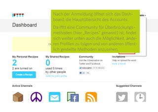 6
Nach der Anmeldung öffnet sich das Dash-
board, die Hauptübersicht des Accounts.
Da IFTTT eine Community für Überbrü-
ckungsmethoden (hier „Recipes“ genannt) ist,
findet sich weiter unten auch die Möglichkeit,
anderen Profilen zu folgen und von anderen
öffentlich gestellte Methoden anzusehen.
 