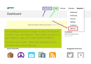 7
Im Dashboard sind drei Dinge wichtig: Die Buttons
„Create“ und „My Recipes“ oben rechts und der
Logout-Button „Sign out“ unten rechts im Menü.
Ein Klick auf „Create“ öffnet den Bildschirm zum
Erstellen eines neuen Recipes.
 