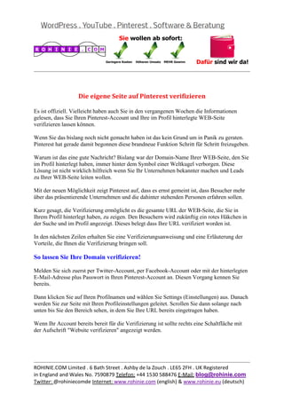  
                                                                                                 
 


                   Die	eigene	Seite	auf	Pinterest	verifizieren	

Es ist offiziell. Vielleicht haben auch Sie in den vergangenen Wochen die Informationen
gelesen, dass Sie Ihren Pinterest-Account und Ihre im Profil hinterlegte WEB-Seite
verifizieren lassen können.

Wenn Sie das bislang noch nicht gemacht haben ist das kein Grund um in Panik zu geraten.
Pinterest hat gerade damit begonnen diese brandneue Funktion Schritt für Schritt freizugeben.

Warum ist das eine gute Nachricht? Bislang war der Domain-Name Ihrer WEB-Seite, den Sie
im Profil hinterlegt haben, immer hinter dem Symbol einer Weltkugel verborgen. Diese
Lösung ist nicht wirklich hilfreich wenn Sie Ihr Unternehmen bekannter machen und Leads
zu Ihrer WEB-Seite leiten wollen.

Mit der neuen Möglichkeit zeigt Pinterest auf, dass es ernst gemeint ist, dass Besucher mehr
über das präsentierende Unternehmen und die dahinter stehenden Personen erfahren sollen.

Kurz gesagt, die Verifizierung ermöglicht es die gesamte URL der WEB-Seite, die Sie in
Ihrem Profil hinterlegt haben, zu zeigen. Den Besuchern wird zukünftig ein rotes Häkchen in
der Suche und im Profil angezeigt. Dieses belegt dass Ihre URL verifiziert worden ist.

In den nächsten Zeilen erhalten Sie eine Verifizierungsanweisung und eine Erläuterung der
Vorteile, die Ihnen die Verifizierung bringen soll.

So lassen Sie Ihre Domain verifizieren!

Melden Sie sich zuerst per Twitter-Account, per Facebook-Account oder mit der hinterlegten
E-Mail-Adresse plus Passwort in Ihren Pinterest-Account an. Diesen Vorgang kennen Sie
bereits.

Dann klicken Sie auf Ihren Profilnamen und wählen Sie Settings (Einstellungen) aus. Danach
werden Sie zur Seite mit Ihren Profileinstellungen geleitet. Scrollen Sie dann solange nach
unten bis Sie den Bereich sehen, in dem Sie Ihre URL bereits eingetragen haben.

Wenn Ihr Account bereits bereit für die Verifizierung ist sollte rechts eine Schaltfläche mit
der Aufschrift "Website verifizieren" angezeigt werden.




                                                                                                 
ROHINIE.COM Limited . 6 Bath Street . Ashby de la Zouch . LE65 2FH . UK Registered 
in England and Wales No. 7590879 Telefon: +44 1530 588476 E‐Mail: blog@rohinie.com 
Twitter: @rohiniecomde Internet: www.rohinie.com (english) & www.rohinie.eu (deutsch)  
 
