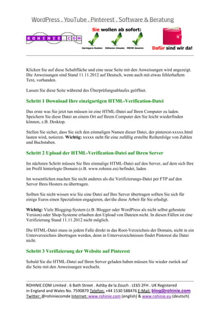  
                                                                                                  


Klicken Sie auf diese Schaltfläche und eine neue Seite mit den Anweisungen wird angezeigt.
Die Anweisungen sind Stand 11.11.2012 auf Deutsch, wenn auch mit etwas fehlerhaftem
Text, vorhanden.

Lassen Sie diese Seite während des Überprüfungsablaufes geöffnet.

Schritt 1 Download Ihre einzigartigen HTML-Verification-Datei

Das erste was Sie jetzt tun müssen ist eine HTML-Datei auf Ihren Computer zu laden.
Speichern Sie diese Datei an einem Ort auf Ihrem Computer den Sie leicht wiederfinden
können, z.B. Desktop.

Stellen Sie sicher, dass Sie sich den einmaligen Namen dieser Datei, der pinterest-xxxxx.html
lauten wird, notieren. Wichtig: xxxxx steht für eine zufällig erstellte Reihenfolge von Zahlen
und Buchstaben.

Schritt 2 Upload der HTML-Verification-Datei auf Ihren Server

Im nächsten Schritt müssen Sie Ihre einmalige HTML-Datei auf den Server, auf dem sich Ihre
im Profil hinterlegte Domain (z.B. www.rohinie.eu) befindet, laden.

Im wesentlichen machen Sie nicht anderes als die Verifizierungs-Datei per FTP auf den
Server Ihres Hosters zu übertragen.

Sollten Sie nicht wissen wie Sie eine Datei auf Ihre Server übertragen sollten Sie sich für
einige Euros einen Spezialisten engagieren, der/die diese Arbeit für Sie erledigt.

Wichtig: Viele Blogging-System (z.B. Blogger oder WordPress als nicht selbst gehostete
Version) oder Shop-Systeme erlauben den Upload von Dateien nicht. In diesen Fällen ist eine
Verifizierung Stand 11.11.2012 nicht möglich.

Die HTML-Datei muss in jedem Falle direkt in das Root-Verzeichnis der Domain, nicht in ein
Unterverzeichnis übertragen werden, denn in Unterverzeichnissen findet Pinterest die Datei
nicht.

Schritt 3 Verifizierung der Website auf Pinterest

Sobald Sie die HTML-Datei auf Ihren Server geladen haben müssen Sie wieder zurück auf
die Seite mit den Anweisungen wechseln.


                                                                                                  
ROHINIE.COM Limited . 6 Bath Street . Ashby de la Zouch . LE65 2FH . UK Registered 
in England and Wales No. 7590879 Telefon: +44 1530 588476 E‐Mail: blog@rohinie.com 
Twitter: @rohiniecomde Internet: www.rohinie.com (english) & www.rohinie.eu (deutsch)  
 
