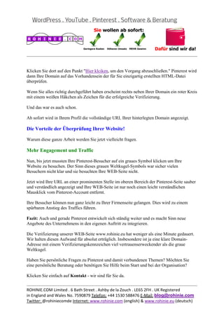  
                                                                                                 


Klicken Sie dort auf den Punkt "Hier klciken, um den Vorgang abzuschließen." Pinterest wird
dann Ihre Domain auf das Vorhandensein der für Sie einzigartig erstellten HTML-Datei
überprüfen.

Wenn Sie alles richtig durchgeführt haben erscheint rechts neben Ihrer Domain ein roter Kreis
mit einem weißen Häkchen als Zeichen für die erfolgreiche Verifizierung.

Und das war es auch schon.

Ab sofort wird in Ihrem Profil die vollständige URL Ihrer hinterlegten Domain angezeigt.

Die Vorteile der Überprüfung Ihrer Website!

Warum diese ganze Arbeit werden Sie jetzt vielleicht fragen.

Mehr Engagement und Traffic

Nun, bis jetzt mussten Ihre Pinterest-Besucher auf ein graues Symbol klicken um Ihre
Website zu besuchen. Der Sinn dieses grauen Weltkugel-Symbols war sicher vielen
Besuchern nicht klar und sie besuchten Ihre WEB-Seite nicht.

Jetzt wird Ihre URL an einer prominenten Stelle im oberen Bereich der Pinterest-Seite sauber
und verständlich angezeigt und Ihre WEB-Seite ist nur noch einen leicht verständlichen
Mausklick vom Pinterest-Account entfernt.

Ihre Besucher können nun ganz leicht zu Ihrer Firmenseite gelangen. Dies wird zu einem
spürbaren Anstieg des Traffics führen.

Fazit: Auch und gerade Pinterest entwickelt sich ständig weiter und es macht Sinn neue
Angebote des Unternehmens in den eigenen Auftritt zu integrieren.

Die Verifizierung unserer WEB-Seite www.rohinie.eu hat weniger als eine Minute gedauert.
Wir halten diesen Aufwand für absolut erträglich. Insbesondere ist ja eine klare Domain-
Adresse mit einem Verifizierungskennzeichen viel vertrauenserweckender als die graue
Weltkugel.

Haben Sie persönliche Fragen zu Pinterest und damit verbundenen Themen? Möchten Sie
eine persönliche Beratung oder benötigen Sie Hilfe beim Start und bei der Organisation?

Klicken Sie einfach auf Kontakt - wir sind für Sie da.

                                                                                                 
ROHINIE.COM Limited . 6 Bath Street . Ashby de la Zouch . LE65 2FH . UK Registered 
in England and Wales No. 7590879 Telefon: +44 1530 588476 E‐Mail: blog@rohinie.com 
Twitter: @rohiniecomde Internet: www.rohinie.com (english) & www.rohinie.eu (deutsch)  
 