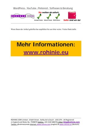  
                                                                                           


Wenn Ihnen der Artikel geholfen hat empfehlen Sie uns bitte weiter. Vielen Dank dafür.



 



       Mehr Informationen:
         www.rohinie.eu
 




                                                                                           
ROHINIE.COM Limited . 6 Bath Street . Ashby de la Zouch . LE65 2FH . UK Registered 
in England and Wales No. 7590879 Telefon: +44 1530 588476 E‐Mail: blog@rohinie.com 
Twitter: @rohiniecomde Internet: www.rohinie.com (english) & www.rohinie.eu (deutsch)  
 