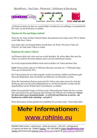  
                                                                                                     
Auf Pinterest dreht sich alles um visuelle Bilder. Erstellen Sie ein auffälliges Vorschaubild für
Ihr Video, um die Klickraten zu erhöhen.

Machen Sie Pin und Repin einfach!

Wenn Sie ein Video auf Ihrer Website haben, dann platzieren Sie immer einen "Pin it"-Button
in der Nähe Ihres Videos.

Eine andere Idee, um Pinning fördern, besteht darin, die Worte "Pin dieses Video auf
Pinterest" am Ende jedes Videos zu zeigen.

Repinnen Sie andere Videos!

Auf Pinterest dreht sich vieles auch um soziale Kontakte. Sie sollten daher öfter auch die
Videos von anderen Personen repinnen und so auf sich aufmerksam machen.

So wie bei ansprechenden Bildern macht auch ein Repin von Videos durchaus Sinn.

Fazit: Pinterest hatte mehr als 23 Millionen Besucher und mehr als 1,7 Milliarden Page-
Views pro im Monat Juli 2012.

Mit Videos können Sie eine überzeugende visuelle Geschichte erzählen und Pinterest gibt
Ihnen die Möglichkeit, diese Geschichte mit Millionen von Menschen zu teilen.

Wenn Ihr Unternehmen Pinterest noch nicht für Videos nutzt, dann nutzen Sie nicht das
Werkzeug, dass eine der besten Möglichkeiten ist, um Ihre Geschichte zu teilen und die
Zugriffszahlen auf der Website Ihres Unternehmens zu erhöhen.

Haben Sie persönliche Fragen zu Pinterest oder Videomarketing? Stehen Sie kurz vor dem
Start und möchten Sie eine Beratung oder benötigen Sie Hilfe bei der Einführung? Nutzen
Sie doch sofort unser Kontaktformular - es wird Zeit mit Pinterest zu starten - die
Konkurrenz schläft nicht unbedingt - auf geht´s!

Wenn Ihnen dieser Artikel geholfen hat empfehlen Sie uns bitte weiter. Vielen Dank dafür.



       Mehr Informationen:
         www.rohinie.eu
                                                                                                     
ROHINIE.COM Limited . 6 Bath Street . Ashby de la Zouch . LE65 2FH . UK Registered 
in England and Wales No. 7590879 Telefon: +44 1530 588476 E‐Mail: blog@rohinie.com 
Twitter: @rohiniecomde Internet: www.rohinie.com (english) & www.rohinie.eu (deutsch)  
 