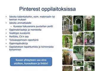 Pinterest oppilaitoksissa
• Ideoita kädentaitoihin, esim. materiaalin tai
teeman mukaan
• Ideoita ammattialalle
– Kuvassa hakusanana puutarhan portti
• Oppimateriaaleja ja monisteita
• Sisältöjen kuratointi
• Portfolio, CV:n osa
• Työssäoppimisen raportointi
• Oppimispäiväkirja
• Oppilaitoksen tapahtumista ja toiminnasta
kertominen
Kuvan yhteyteen saa aina
otsikon, kuvauksen ja linkin!
 