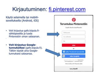 Kirjautuminen: fi.pinterest.com
Käytä selaimella tai mobiili-
sovelluksella (Android, iOS)
• Voit kirjautua gafe.kiipula.fi-
sähköpostilla ja luoda
Pinterestiin oman salasanan.
•
• Voit kirjautua Google-
tunnuksillasi (gafe.kiipula.fi).
Tällöin käytät aina Google-
tunnuksesi salasanaa.
 