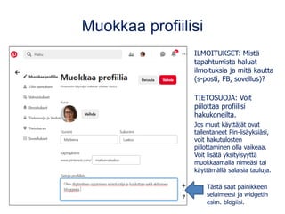 Muokkaa profiilisi
ILMOITUKSET: Mistä
tapahtumista haluat
ilmoituksia ja mitä kautta
(s-posti, FB, sovellus)?
TIETOSUOJA: Voit
piilottaa profiilisi
hakukoneilta.
Jos muut käyttäjät ovat
tallentaneet Pin-lisäyksiäsi,
voit hakutulosten
piilottaminen olla vaikeaa.
Voit lisätä yksityisyyttä
muokkaamalla nimeäsi tai
käyttämällä salaisia tauluja.
Tästä saat painikkeen
selaimeesi ja widgetin
esim. blogiisi.
 