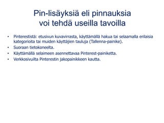 Pin-lisäyksiä eli pinnauksia
voi tehdä useilla tavoilla
• Pinterestistä: etusivun kuvavirrasta, käyttämällä hakua tai selaamalla erilaisia
kategorioita tai muiden käyttäjien tauluja (Tallenna-painike).
• Suoraan tietokoneelta.
• Käyttämällä selaimeen asennettavaa Pinterest-painiketta.
• Verkkosivuilta Pinterestin jakopainikkeen kautta.
 