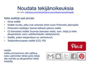Noudata tekijänoikeuksia
Ks. esim. turbofuture.com/internet/how-to-use-pinterest-copyright-legally
Näitä sisältöjä saat pinnata
• Omat sisällöt
• Sisällöt sivuilta, jotka ovat antaneet siihen luvan Pinterestin jakonapilla
• Pinterestiin käyttäjien itsensä laillisesti jakama sisältö.
• CC-lisensoidut sisällöt (huomaa lisenssien ehdot, esim. tekijä ja linkki
alkuperäiseen usein uudelleenkäytön edellytyksenä)
• Sisällöt, joiden tekijänoikeus on vanhentunut.
• Tekijänoikeusvapaat sisällöt (CC0, PD)
HUOM:
Vaikka pinnaaminen olisi sallittua,
tulee useimmiten lähde ja/tai tekijä
olla mainittu ja alkuperäinen lähde
linkitetty.
 