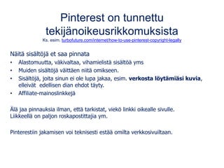 Pinterest on tunnettu
tekijänoikeusrikkomuksista
Ks. esim. turbofuture.com/internet/how-to-use-pinterest-copyright-legally
Näitä sisältöjä et saa pinnata
• Alastomuutta, väkivaltaa, vihamielistä sisältöä yms
• Muiden sisältöjä väittäen niitä omikseen.
• Sisältöjä, joita sinun ei ole lupa jakaa, esim. verkosta löytämiäsi kuvia,
elleivät edellisen dian ehdot täyty.
• Affiliate-mainoslinkkejä
Älä jaa pinnauksia ilman, että tarkistat, viekö linkki oikealle sivulle.
Liikkeellä on paljon roskapostittajia ym.
Pinterestiin jakamisen voi teknisesti estää omilta verkkosivuiltaan.
 