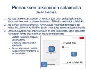 Pinnauksen tekeminen selaimella
(ilman lisäosaa)
1. Jos kyse on omasta kuvastasi tai kuvasta, jota sinun on lupa jakaa esim.
lähde mainiten, voit tuoda sen tiedostona. Tällöinkin voit lisätä kohdelinkin.
2. Jos pinnaat verkosta löytämäsi kuvan, käytä Pinterestin jakonappia tai
valitse TALLENNA SIVUSTOSTA, jolloin lähde tulee automaattisesti näkyville.
3. Lähteen, kuvaajan yms mainitseminen on aina kohteliasta, usein pakollista!
Hashtagien käyttö eroaa hieman muista somevälineistä
– Lisätään kuvauksen loppuun
– Vain muutamia
– Ei kannata lisätä vanhoihin
julkaisuihin
– Tapana käyttää vain sisältöä
kuvaavia (ei kommentoivia tai
kantaa ottavia)
2.
1.
Lisää nimi
Lisää kohdelinkki
3.
 
