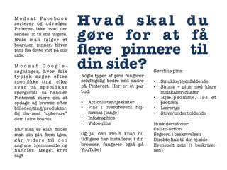 Modsat Facebook
sorterer og udvælger
Pinterest ikke hvad der
sendes ud til ens følgere.
Hvis man følger et
board/en pinner, bliver
pins fra dette vist på ens
side. 

Modsat Googlesøgninger, hvor folk
typisk søger efter
speciﬁkke ting, eller
svar på speciﬁkke
spørgsmål, så handler
Pinterest mere om at
opdage og browse efter
billeder/ting/produkter.
Og dernæst ”opbevare”
dem i sine boards. 

Når man er klar, ﬁnder
man sin pin frem igen,
går videre til den
angivne hjemmeside og
handler. Meget kor t
sagt.


Hvad skal du
gøre for at få
ﬂere pinnere til
din side?
Nogle typer af pins fungerer
selvfølgelig bedre end andre
på Pinterest. Her er et par
bud:
• 
• 
• 
• 

Actionlister/tjeklister
Pins i overdrevent højformat (lange)
Infographics
Video-pins

Og ja, den Pin-It knap du
tidligere har installeret i din
browser, fungerer også på
YouTube!



Gør dine pins:
• 
• 
• 
• 
• 

Smukke/iøjenfaldende
Simple = pins med klare
budskaber/citater
Hjælpsomme, løs et
problem
Lærerige
Sjove/underholdende

Husk derudover:
Call-to-action 
Søgeord i beskrivelsen
Direkte link til din hj.side
Eventuelt pris (i beskrivelsen)



 