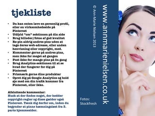 • 
• 
• 
• 
• 
• 

• 
• 

Du kan enten lave en personlig proﬁl,
eller en virksomhedsside på
Pinterest
Udfyld ”om” sektionen på din side
Brug billeder/fotos af god kvalitet
Re-pin aldrig andres pins uden at
tage deres web-adresse, eller anden
henvisning eller copyright, med.
Kommenter gerne på andres pins,
men ikke for meget ad gangen
Post ikke for mange pins på én gang
Brug Analytics-sektionen til at se
hvad der fungerer for dig på
Pinterest
Prismærk gerne dine produkter 
Opret dig på Google Analytics og hold
øje med om din traﬁk kommer fra
Pinterest, eller ikke.

Afsluttende kommentar:
Husk at der ﬁndes noget, der hedder
copyright-regler og disse gælder også
Pinterest. Tænk dig derfor om, inden du
begynder at pinne hæmningsløst fra 3.
parts hjemmesider.

Fotos:	
  	
  
Stockfresh	
  

www.annmarienielsen.co.uk	
  

• 

©	
  Ann-­‐Marie	
  Nielsen	
  2013	
  
	
  

	
  	
  

tjekliste 

 