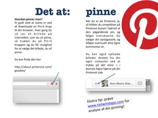 Det at:

Hvordan	
  pinner	
  man?	
  
Et	
   godt	
   sted	
   at	
   starte	
   er	
   ved	
  
at	
   downloade	
   en	
   Pin-­‐It	
   knap	
  
:l	
  din	
  browser.	
  Hver	
  gang	
  du	
  
s å	
   s e r	
   e t	
   b i l l e d e	
   p å	
  
interneCet,	
  som	
  du	
  vil	
  pinne,	
  
så	
   trykker	
   du	
   på	
   Pin-­‐It	
  
knappen	
   og	
   du	
   får	
   mulighed	
  
for	
  at	
  vælge	
  det	
  billede,	
  du	
  vil	
  
pinne.	
  
	
  
Du	
  kan	
  ﬁnde	
  den	
  her:	
  
	
  
hCp://about.pinterest.com/
goodies/	
  



pinne
Når	
   du	
   er	
   på	
   Pinterest,	
   ja,	
  
så	
   klikker	
   du	
   simpelthen	
   på	
  
Pinterest	
  ikonet	
  i	
  hjørnet	
  af	
  
den	
   pågældende	
   pin,	
   og	
  
følger	
   instrukserne.	
   Du	
  
vælger	
  din	
  opslagstavle,	
  og	
  
:lføjer	
   eventuelt	
  dine	
   egne	
  
kommentar-­‐er.	
  
	
  
Du	
   kan	
   også	
   uploade	
  
billeder	
   direkte	
   fra	
   din	
  
egen	
   computer	
   ved	
   at	
  
trykke	
   på	
   det	
   store	
   +	
   i	
  
øverste	
   højre	
   hjørne	
   på	
   din	
  
Pinterest	
  side.	
  	
  

øve	
  
tra	
  :p:	
  pr
	
  for	
  
Eks
dapp.com
in
www.tailw 	
  pinning!	
  
f	
  din
analyse	
  a

 