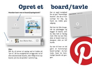 Opret et


Hvordan	
  laver	
  man	
  et	
  board/opslagstavle?	
  

Eller:	
  
Når	
   du	
   vil	
   pinner	
   et	
   opslag	
   ved	
   at	
   trykke	
   på	
  
”pin	
   it”,	
   får	
   du	
   mulighed	
   for	
   at	
   ligge	
   det	
   i	
   et	
   af	
  
dine	
   eksisterende	
   boards,	
   eller	
   :lføje	
   :l	
   et	
   nyt	
  
board,	
  som	
  du	
  så	
  opreCer	
  i	
  samme	
  hug.	
  

board/tavle
Der	
   er	
   også	
   mulighed	
  
for	
  at	
  lave	
  ”hemmelige	
  
boards”,	
   dvs	
   de	
   er	
   kun	
  
synlige	
   for	
   dig,	
   og	
  
hvem	
   du	
   måCe	
   give	
  
adgang.	
  
	
  
Det	
  kan	
  du	
  feks	
  bruge,	
  
når	
   du	
   planlægger	
   og	
  
bygger	
   et	
   board,	
   som	
  
du	
   ikke	
   helt	
   er	
   færdig	
  
med.	
   Eller	
   du	
   kan	
   feks	
  
dele	
   et	
   board	
   med	
   en	
  
designer,	
   eller	
   en	
   VIP	
  
kunde.	
  
	
  
Du	
   kan	
   :l	
   hver	
   en	
   :d	
  
gøre	
   et	
   hemmeligt	
  
board	
   synligt	
   –	
   du	
   kan	
  
maks.	
   have	
   tre	
   hem-­‐
melige	
   boards	
   ad	
   gan-­‐
gen.	
  

 