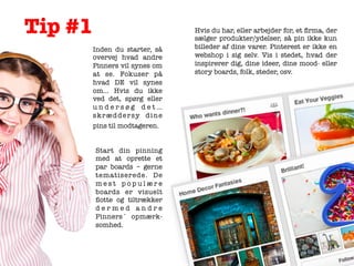 Tip #1
	
  

Inden du starter, så
overvej hvad andre
Pinners vil synes om
at se. Fokuser på
hvad DE vil synes
om… Hvis du ikke
ved det, spørg eller
undersøg det…
skræddersy dine
pins til modtageren.	
  	
  
Start din pinning
med at oprette et
par boards – gerne
tematiserede. De
mest populære
boards er visuelt
ﬂotte og tiltrækker
dermed andre
Pinners´ opmærksomhed.

Hvis du har, eller arbejder for, et ﬁrma, der
sælger produkter/ydelser, så pin ikke kun
billeder af dine varer.  Pinterest er ikke en
webshop i sig selv. Vis i stedet, hvad der
inspirerer dig, dine ideer, dine mood- eller
story boards, folk, steder, osv.

  

 	
  	
  

 